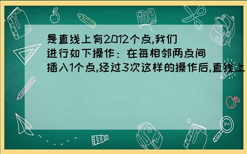 是直线上有2012个点,我们进行如下操作：在每相邻两点间插入1个点,经过3次这样的操作后,直线上有几个点