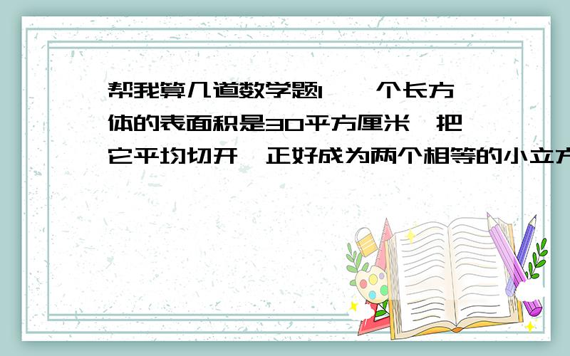 帮我算几道数学题1、一个长方体的表面积是30平方厘米,把它平均切开,正好成为两个相等的小立方体,求每个小立方体的表面积是