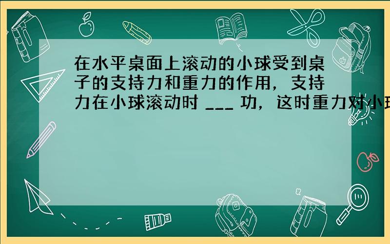 在水平桌面上滚动的小球受到桌子的支持力和重力的作用，支持力在小球滚动时 ___ 功，这时重力对小球 ___ 功．