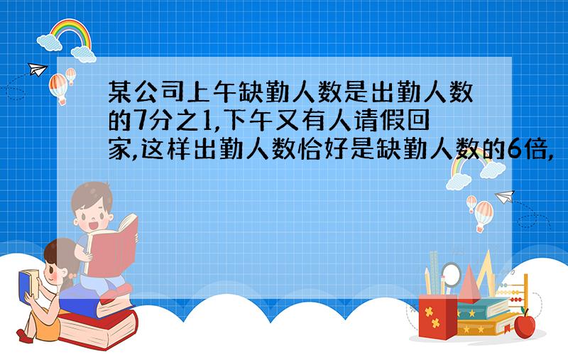 某公司上午缺勤人数是出勤人数的7分之1,下午又有人请假回家,这样出勤人数恰好是缺勤人数的6倍,