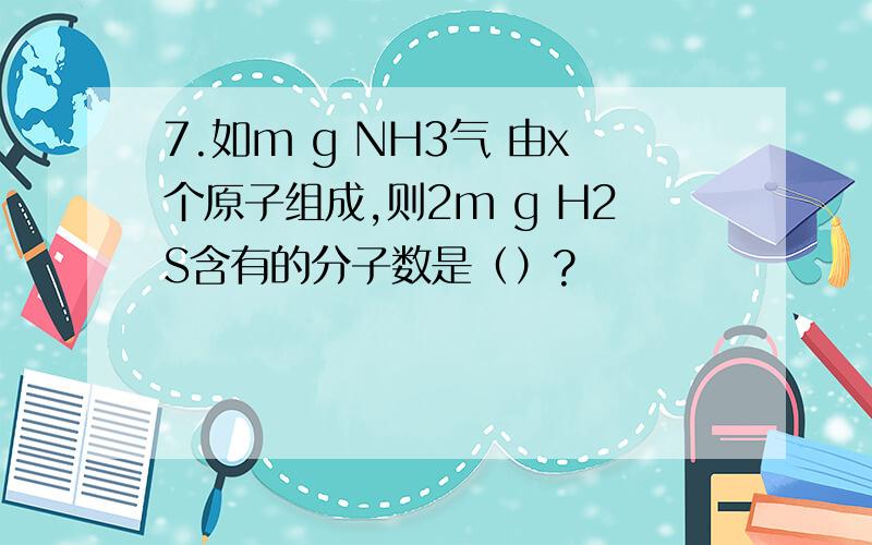 7.如m g NH3气 由x个原子组成,则2m g H2S含有的分子数是（）?