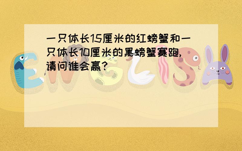 一只体长15厘米的红螃蟹和一只体长10厘米的黑螃蟹赛跑,请问谁会赢?