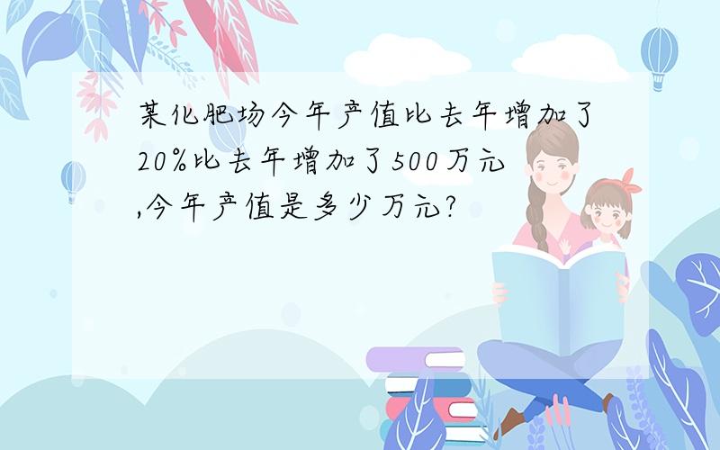 某化肥场今年产值比去年增加了20%比去年增加了500万元,今年产值是多少万元?