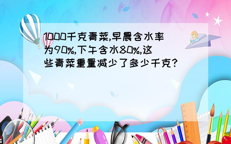 1000千克青菜,早晨含水率为90%,下午含水80%,这些青菜重量减少了多少千克?