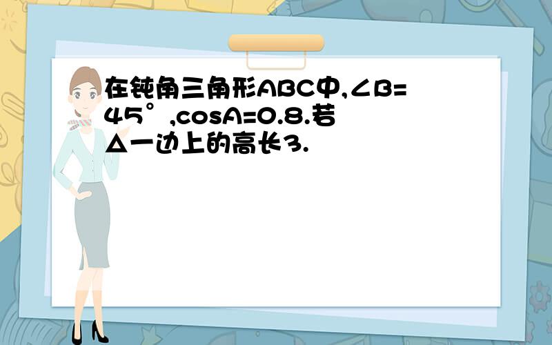 在钝角三角形ABC中,∠B=45°,cosA=0.8.若△一边上的高长3.