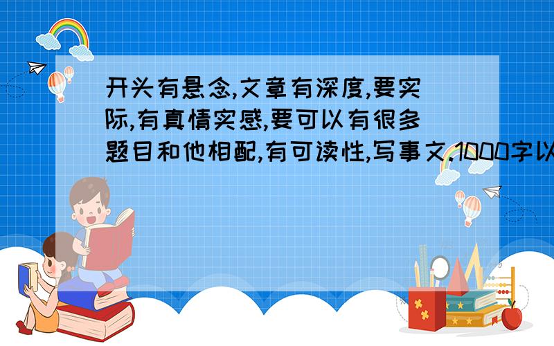 开头有悬念,文章有深度,要实际,有真情实感,要可以有很多题目和他相配,有可读性,写事文.1000字以上~