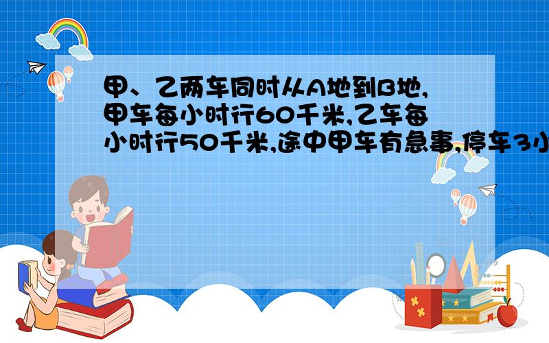 甲、乙两车同时从A地到B地,甲车每小时行60千米,乙车每小时行50千米,途中甲车有急事,停车3小时,结果比乙车迟到1小时