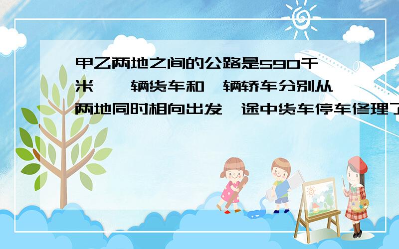 甲乙两地之间的公路是590千米,一辆货车和一辆轿车分别从两地同时相向出发,途中货车停车修理了1.2小时,结果轿车经过4小