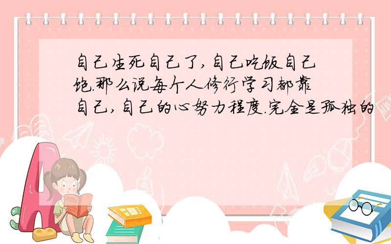 自己生死自己了,自己吃饭自己饱.那么说每个人修行学习都靠自己,自己的心努力程度.完全是孤独的