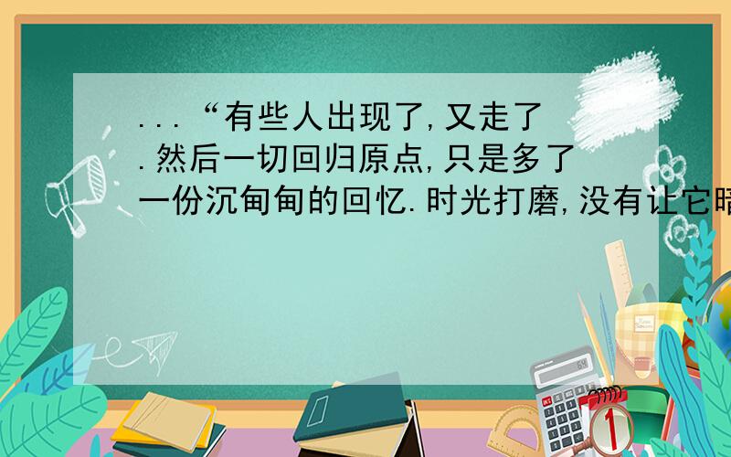 ...“有些人出现了,又走了.然后一切回归原点,只是多了一份沉甸甸的回忆.时光打磨,没有让它暗淡,反而更加刻骨铭心.那些