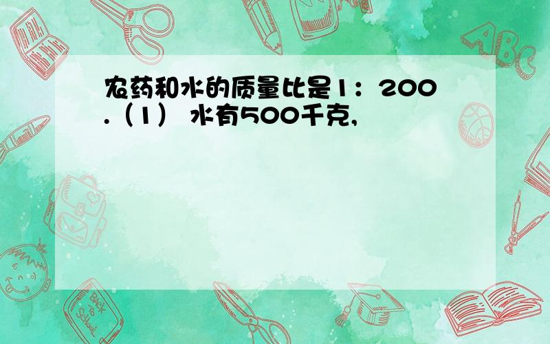 农药和水的质量比是1：200.（1） 水有500千克,