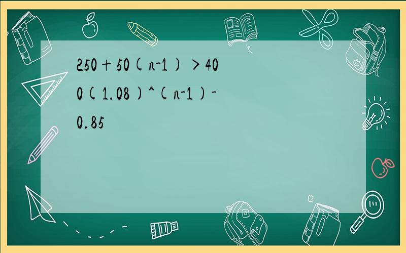 250+50(n-1)>400(1.08)^(n-1)-0.85