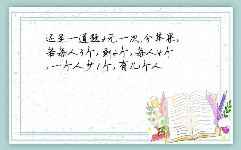 还是一道题2元一次.分苹果,若每人3个,剩2个,每人4个,一个人少1个,有几个人