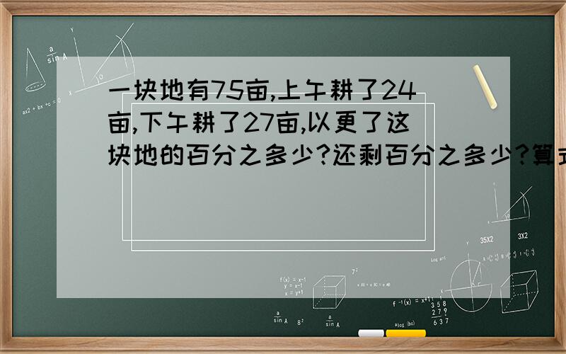 一块地有75亩,上午耕了24亩,下午耕了27亩,以更了这块地的百分之多少?还剩百分之多少?算式