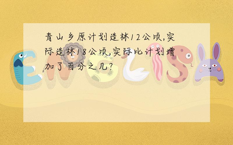 青山乡原计划造林12公顷,实际造林18公顷,实际比计划增加了百分之几?