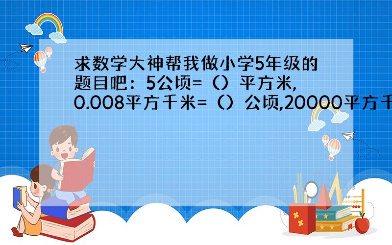 求数学大神帮我做小学5年级的题目吧：5公顷=（）平方米,0.008平方千米=（）公顷,20000平方千米=（）公顷