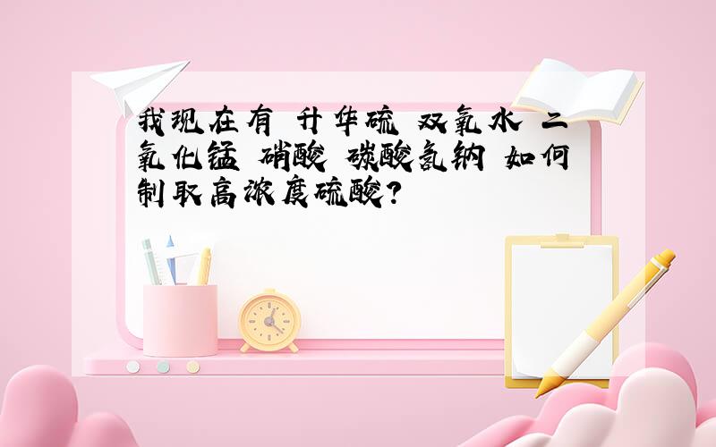 我现在有 升华硫 双氧水 二氧化锰 硝酸 碳酸氢钠 如何制取高浓度硫酸?