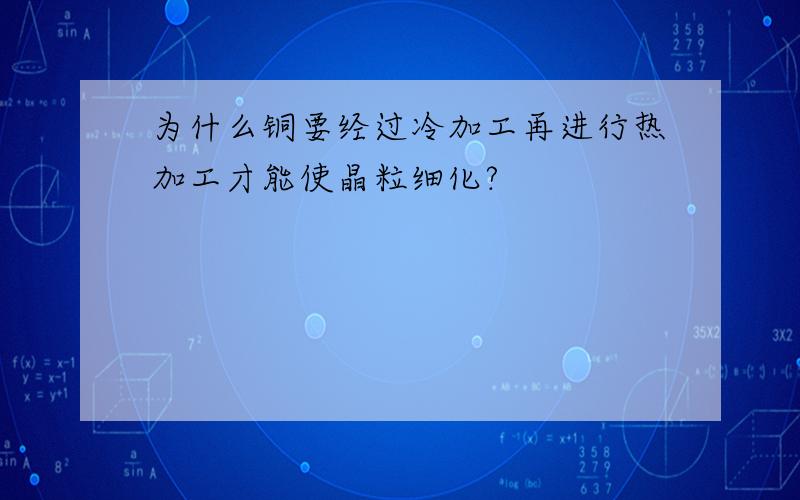 为什么铜要经过冷加工再进行热加工才能使晶粒细化?