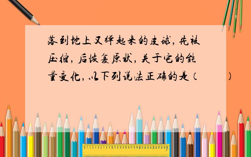 落到地上又弹起来的皮球，先被压缩，后恢复原状，关于它的能量变化，以下列说法正确的是（　　）