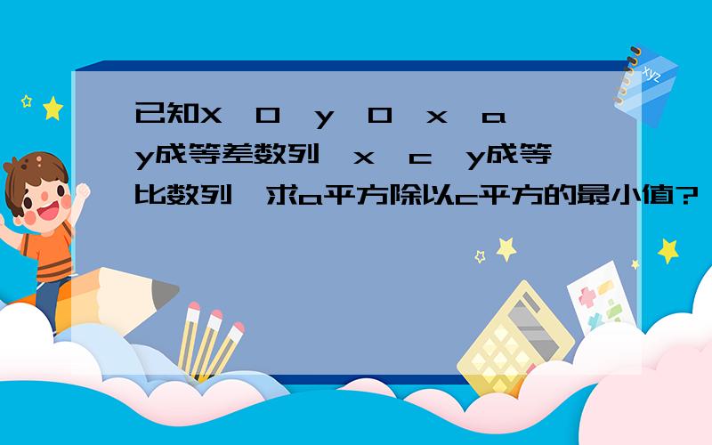 已知X＞0,y＞0,x、a、y成等差数列,x、c、y成等比数列,求a平方除以c平方的最小值?