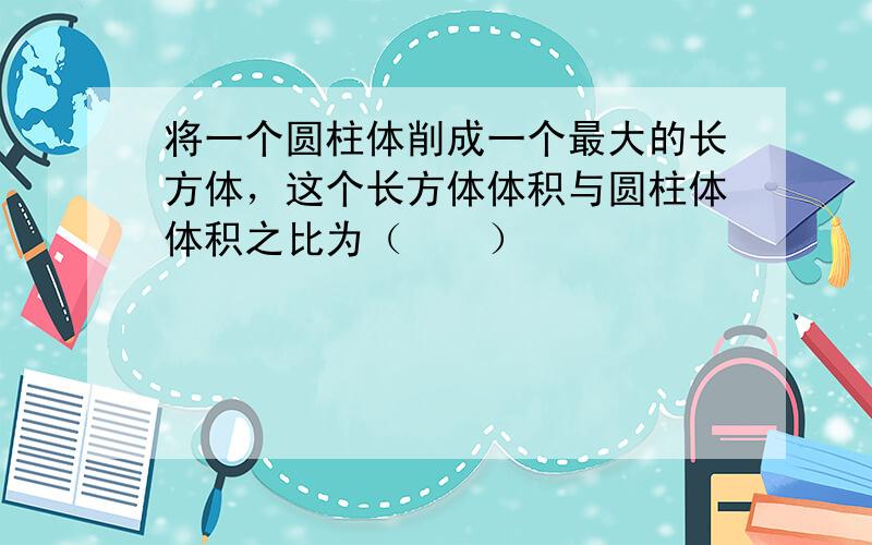 将一个圆柱体削成一个最大的长方体，这个长方体体积与圆柱体体积之比为（　　）