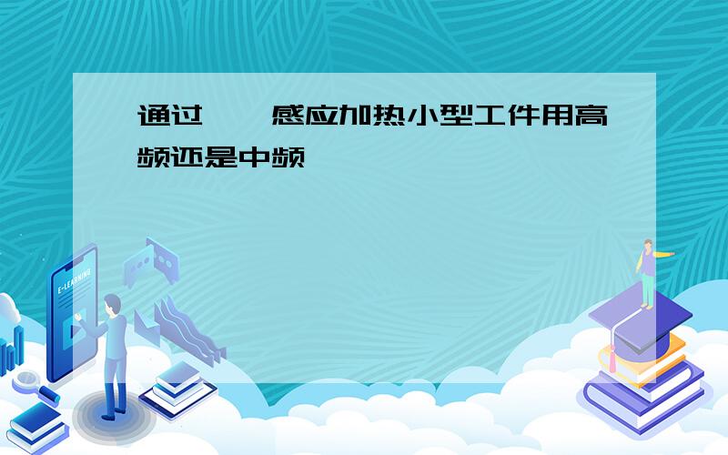 通过坩埚感应加热小型工件用高频还是中频