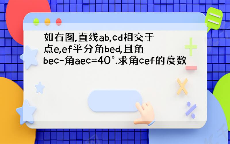 如右图,直线ab,cd相交于点e,ef平分角bed,且角bec-角aec=40°.求角cef的度数