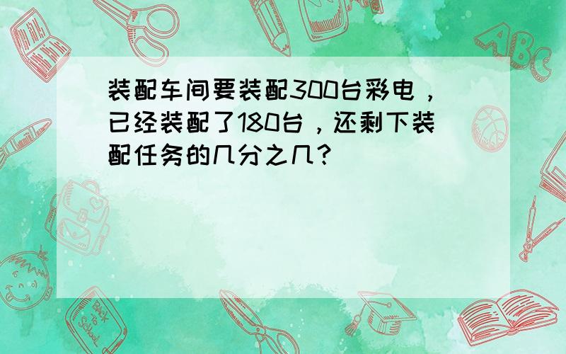 装配车间要装配300台彩电，已经装配了180台，还剩下装配任务的几分之几？