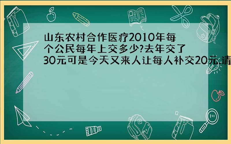 山东农村合作医疗2010年每个公民每年上交多少?去年交了30元可是今天又来人让每人补交20元.请问这是为什