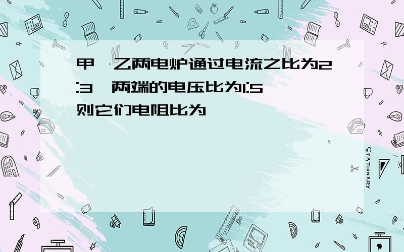 甲、乙两电炉通过电流之比为2:3,两端的电压比为1:5,则它们电阻比为