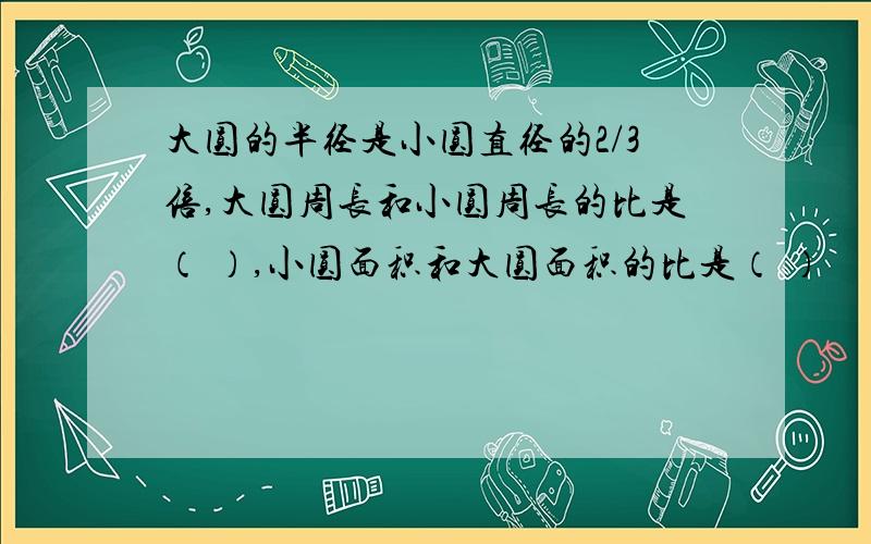 大圆的半径是小圆直径的2/3倍,大圆周长和小圆周长的比是（ ）,小圆面积和大圆面积的比是（ ）