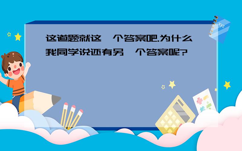 这道题就这一个答案吧.为什么我同学说还有另一个答案呢?