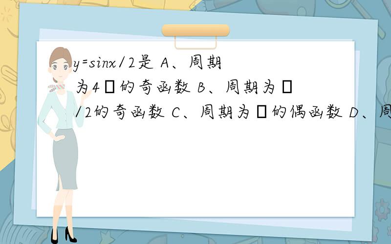 y=sinx/2是 A、周期为4π的奇函数 B、周期为π/2的奇函数 C、周期为π的偶函数 D、周期为4π的偶函数