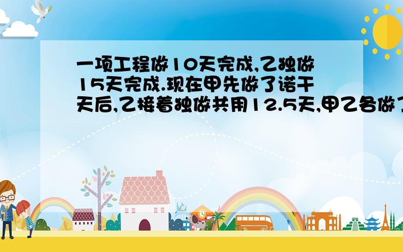 一项工程做10天完成,乙独做15天完成.现在甲先做了诺干天后,乙接着独做共用12.5天,甲乙各做了多少个?