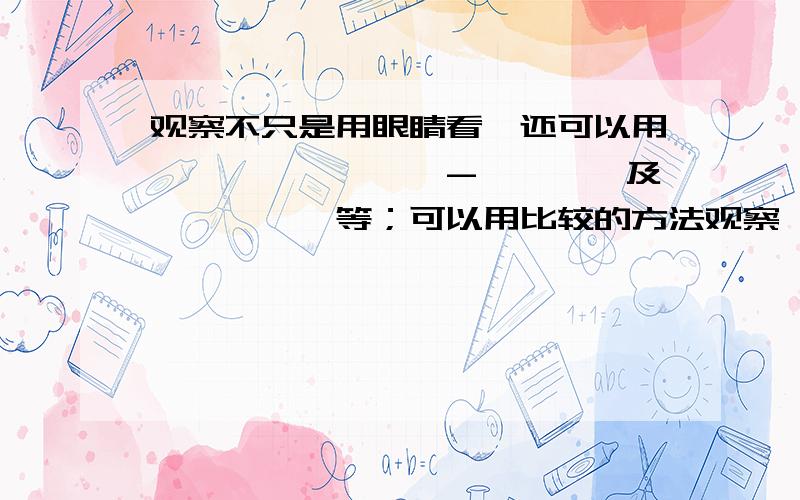 观察不只是用眼睛看,还可以用—————,——-————及—————等；可以用比较的方法观察,如观察比较_________