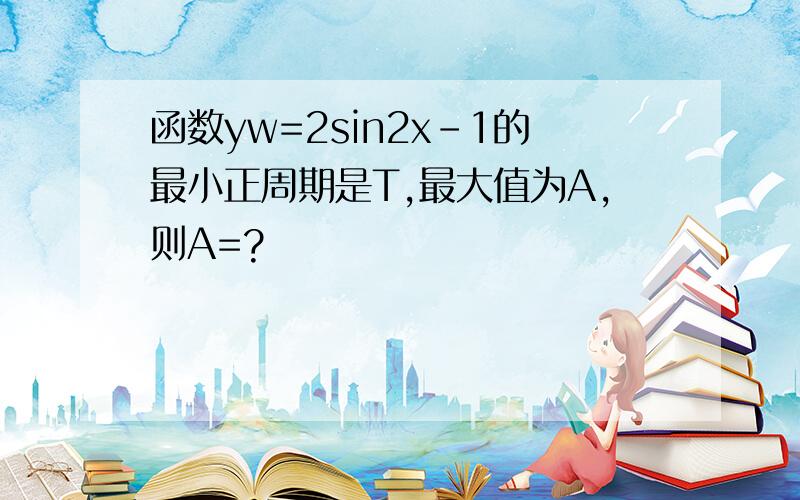 函数yw=2sin2x-1的最小正周期是T,最大值为A,则A=?