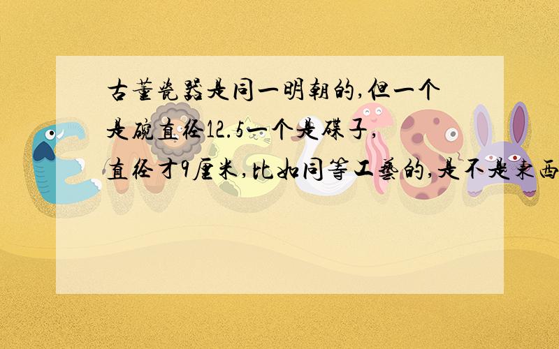 古董瓷器是同一明朝的,但一个是碗直径12.5一个是碟子,直径才9厘米,比如同等工艺的,是不是东西大点价就高点,