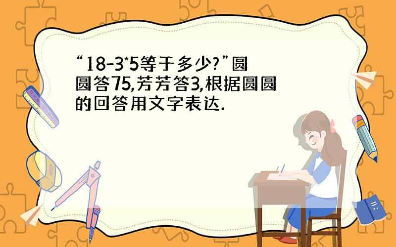 “18-3*5等于多少?”圆圆答75,芳芳答3,根据圆圆的回答用文字表达.