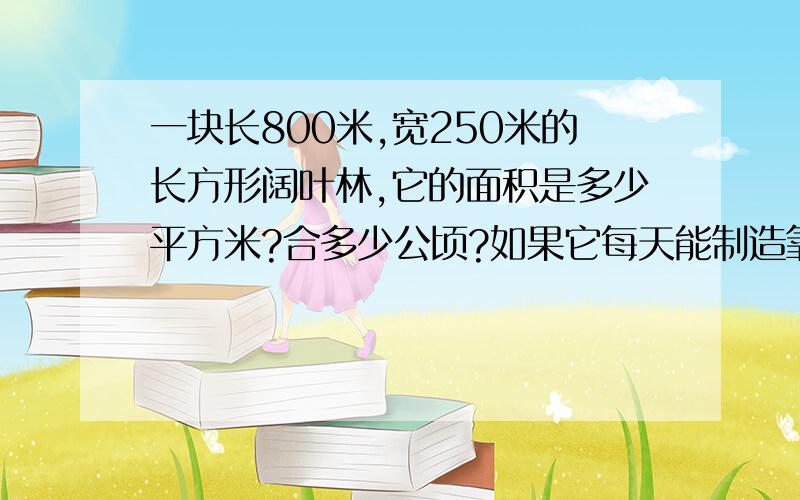 一块长800米,宽250米的长方形阔叶林,它的面积是多少平方米?合多少公顷?如果它每天能制造氧气15吨,那么1公顷的阔叶