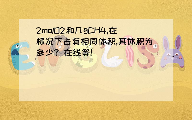 2molO2和几gCH4,在标况下占有相同体积,其体积为多少? 在线等!