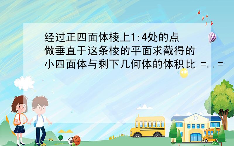 经过正四面体棱上1:4处的点做垂直于这条棱的平面求截得的小四面体与剩下几何体的体积比 =..=