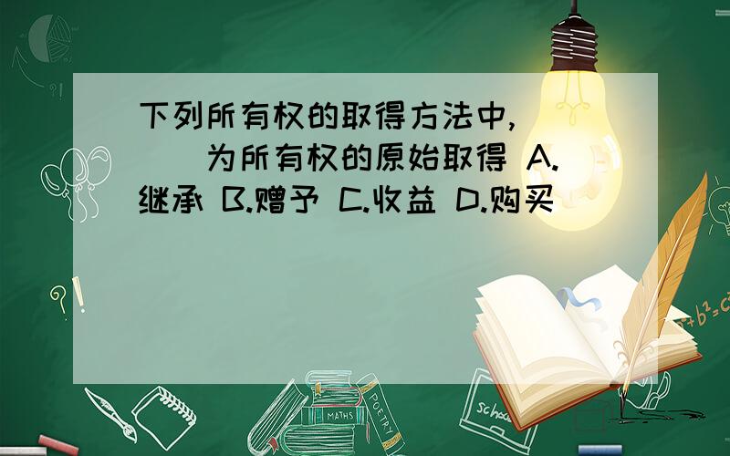 下列所有权的取得方法中,____为所有权的原始取得 A.继承 B.赠予 C.收益 D.购买