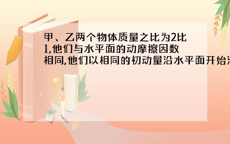 甲、乙两个物体质量之比为2比1,他们与水平面的动摩擦因数相同,他们以相同的初动量沿水平面开始滑动