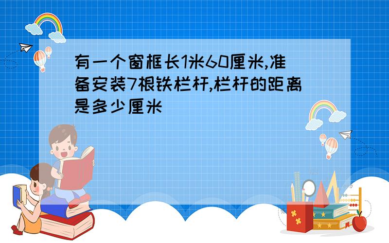 有一个窗框长1米60厘米,准备安装7根铁栏杆,栏杆的距离是多少厘米