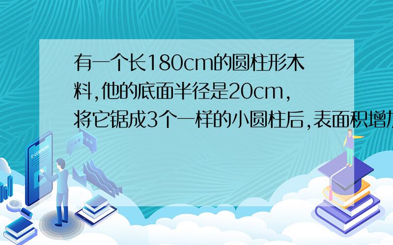 有一个长180cm的圆柱形木料,他的底面半径是20cm,将它锯成3个一样的小圆柱后,表面积增加了多少?