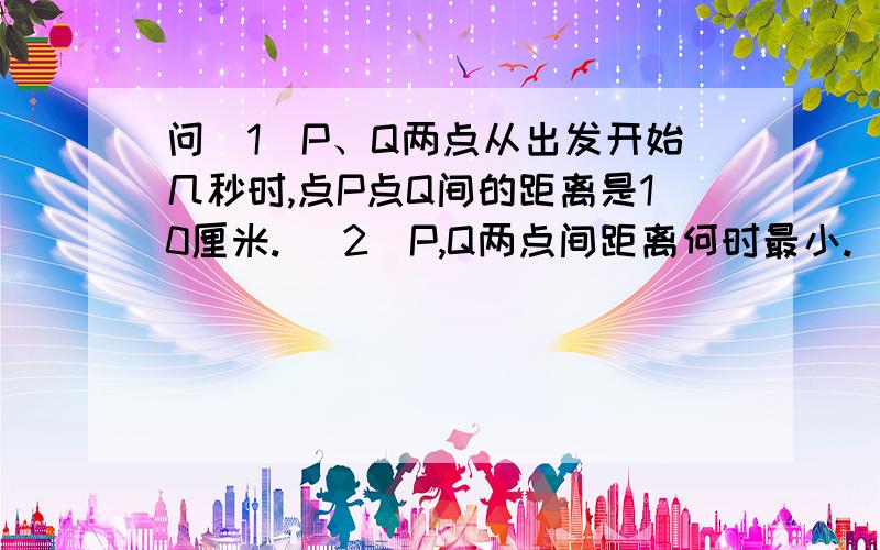 问(1)P、Q两点从出发开始几秒时,点P点Q间的距离是10厘米. (2)P,Q两点间距离何时最小.