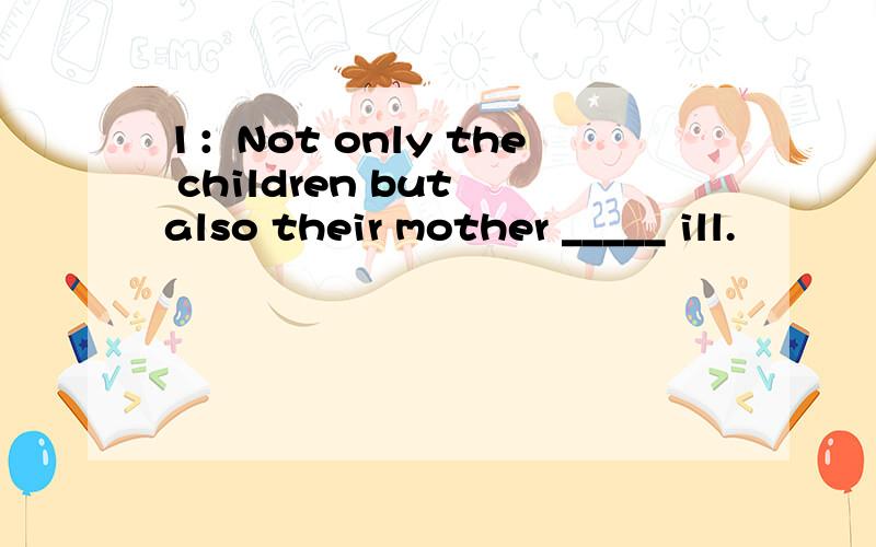 1：Not only the children but also their mother _____ ill.