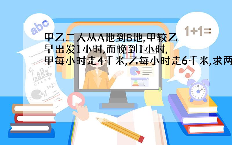 甲乙二人从A地到B地,甲较乙早出发1小时,而晚到1小时,甲每小时走4千米,乙每小时走6千米,求两地距离.