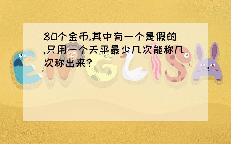 80个金币,其中有一个是假的,只用一个天平最少几次能称几次称出来?