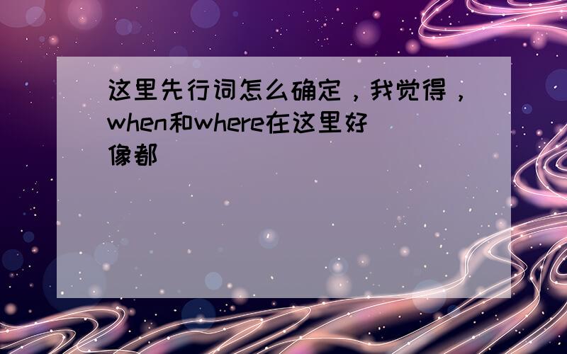 这里先行词怎么确定，我觉得，when和where在这里好像都